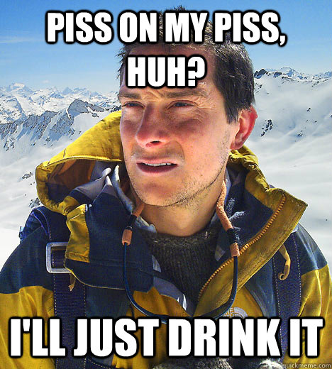 piss on my piss, huh? I'll just drink it   BEAR GRILLS