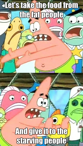Let's take the food from the fat people And give it to the starving people  Push it somewhere else Patrick