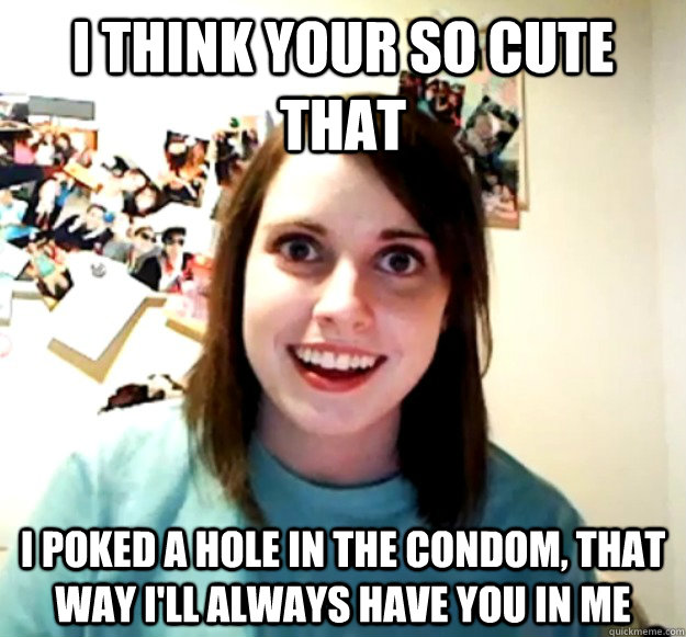 I think your so cute that i poked a hole in the condom, that way i'll always have you in me  Overly Attached Girlfriend