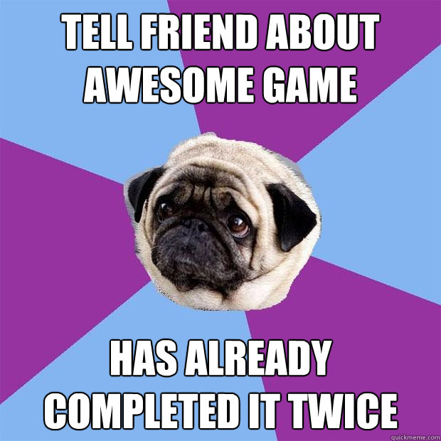 Tell friend about awesome game Has already completed it twice  Lonely Pug