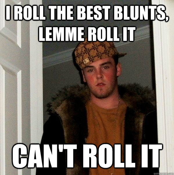 I roll the best blunts, lemme roll it Can't roll it  Scumbag Steve