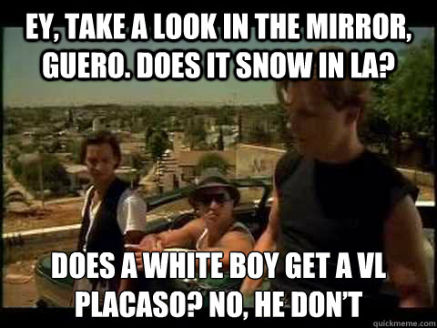 Ey, take a look in the mirror, guero. Does it snow in LA? Does a white boy get a VL placaso? No, he don’t  