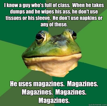 I know a guy who's full of class.  When he takes dumps and he wipes his ass, he don't use tissues or his sleeve.  He don't use napkins or any of these. He uses magazines.  Magazines.  Magazines.  Magazines.       Magazines.    Foul Bachelor Frog