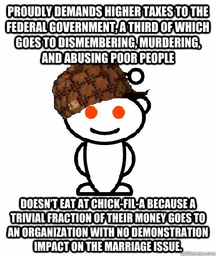 Proudly demands higher taxes to the federal government, a third of which goes to dismembering, murdering, and abusing poor people Doesn't eat at chick-fil-a because a trivial fraction of their money goes to an organization with no demonstration impact on   Scumbag Redditor