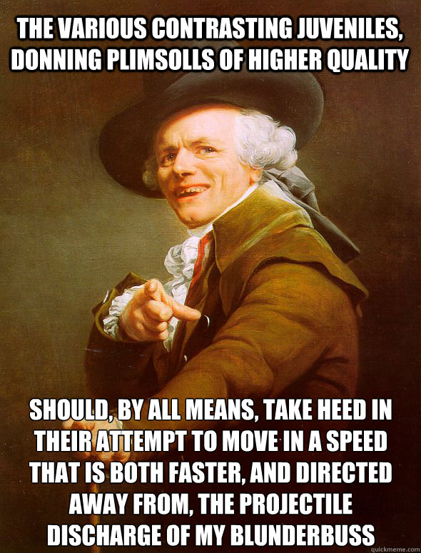 The various contrasting juveniles, donning plimsolls of higher quality should, by all means, take heed in their attempt to move in a speed that is both faster, and directed away from, the projectile discharge of my blunderbuss  Joseph Ducreux