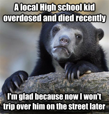A local High school kid overdosed and died recently I'm glad because now I won't trip over him on the street later  Confession Bear