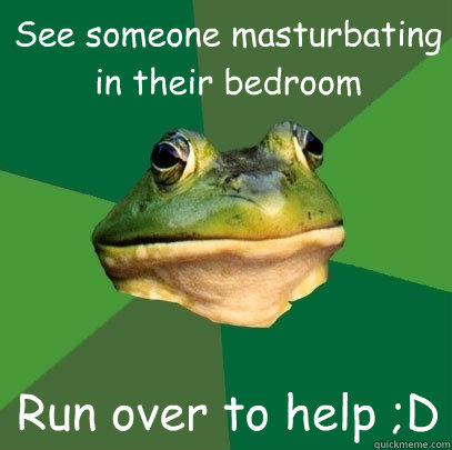 See someone masturbating in their bedroom Run over to help ;D  Foul Bachelor Frog