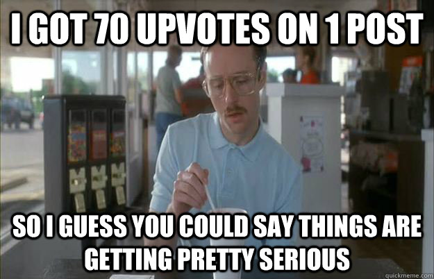 I got 70 upvotes on 1 post So i guess you could say things are getting pretty serious  Gettin Pretty Serious