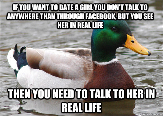 If you want to date a girl you don't talk to anywhere than through Facebook, but you see her in real life Then you need to talk to her in real life  Actual Advice Mallard
