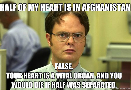 Half of my heart is in Afghanistan False.
Your heart is a vital organ  and you would die if half was separated.  Schrute