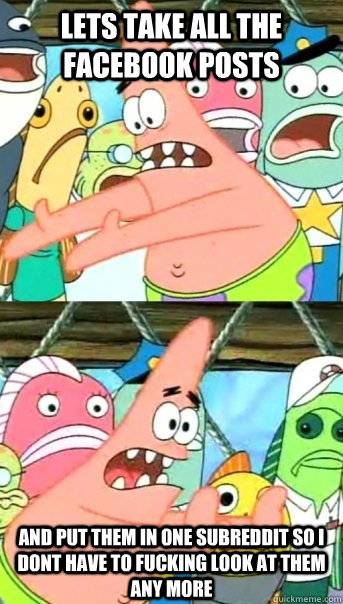 Lets take all the facebook posts and put them in one subreddit so i dont have to fucking look at them any more  Push it somewhere else Patrick
