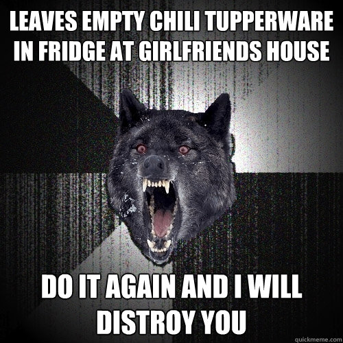 Leaves empty chili tupperware in fridge at girlfriends house do it again and i will distroy you - Leaves empty chili tupperware in fridge at girlfriends house do it again and i will distroy you  Insanity Wolf