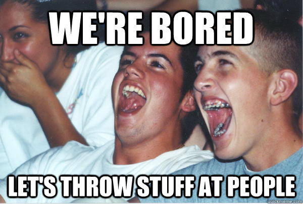 We're bored Let's throw stuff at people  Immature High Schoolers