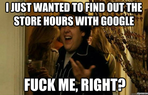 i just wanted to find out the store hours with google FUCK ME, RIGHT?  fuck me right