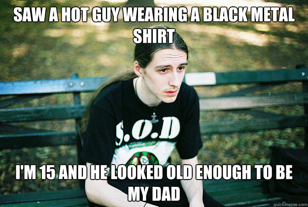 Saw a hot guy wearing a black metal shirt i'm 15 and he looked old enough to be my dad  First World Metal Problems