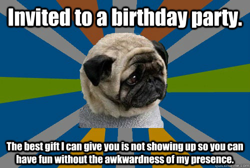 Invited to a birthday party. The best gift I can give you is not showing up so you can have fun without the awkwardness of my presence.  Clinically Depressed Pug