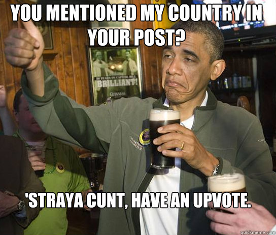 You mentioned my country in your post? 'Straya cunt, have an upvote.  Upvoting Obama