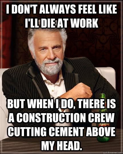 I don't always feel like I'll die at work but when I do, there is a construction crew cutting cement above my head.  The Most Interesting Man In The World