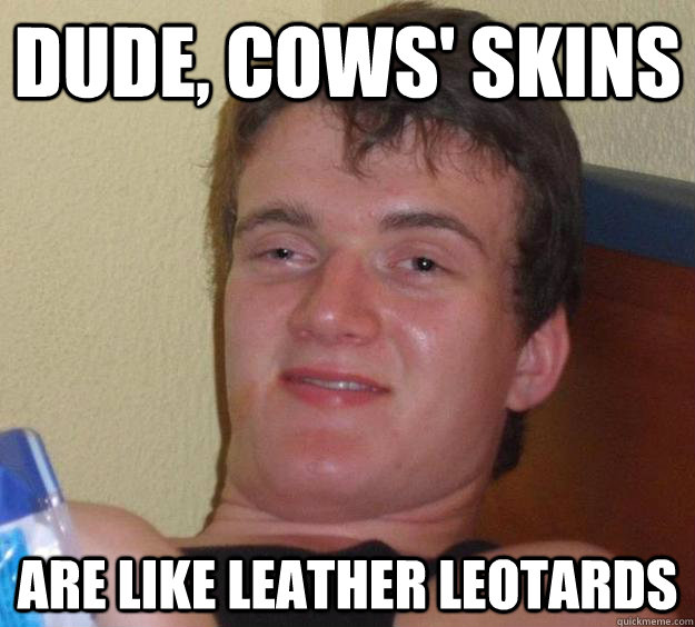 Dude, cows' skins are like leather leotards  10 Guy