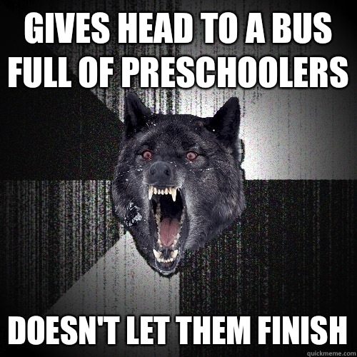 Gives head to a bus full of preschoolers Doesn't let them finish  Insanity Wolf