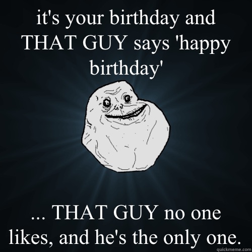 it's your birthday and THAT GUY says 'happy birthday' ... THAT GUY no one likes, and he's the only one.   Forever Alone