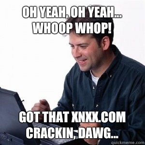 Oh yeah, oh yeah... Whoop whop! Got that xnxx.com crackin, dawg...  Lonely Computer Guy