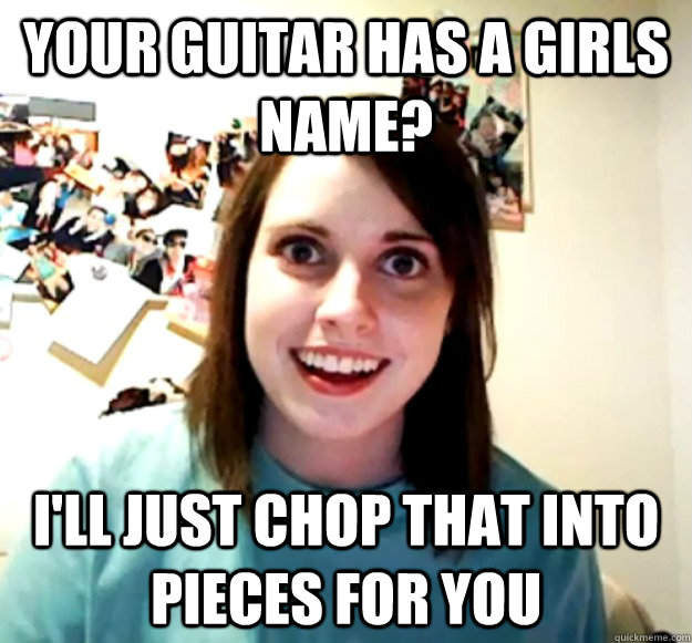 Your guitar has a girls name? I'll just chop that into pieces for you  Overly Attached Girlfriend