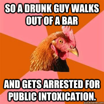 So a drunk guy walks out of a bar and gets arrested for public intoxication.  Anti-Joke Chicken