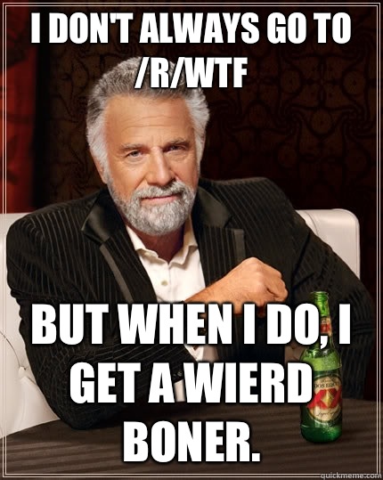 I don't always go to /r/wtf But when I do, I get a wierd boner.  The Most Interesting Man In The World