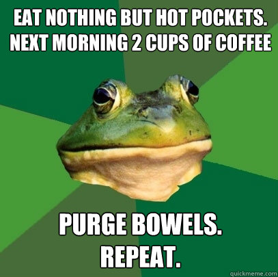 eat nothing but hot pockets.
next morning 2 cups of coffee purge bowels.
repeat.  Foul Bachelor Frog