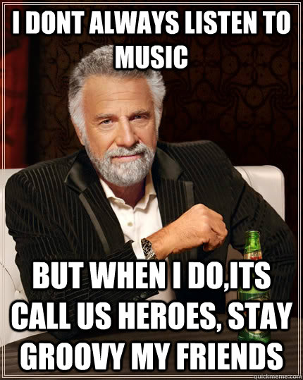 I DONT ALWAYS LISTEN TO MUSIC but when I do,its call us heroes, stay groovy my friends  The Most Interesting Man In The World