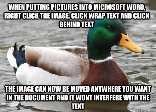 When putting pictures into microsoft word, right click the image, click wrap text and click behind text The Image can now be moved anywhere you want in the document and it wont interfere with the text  Actual Advice Mallard