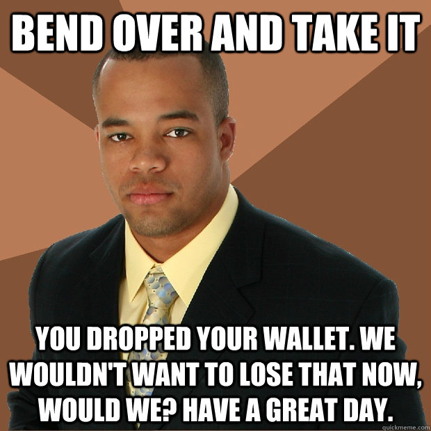 Bend over and take it You dropped your wallet. we wouldn't want to lose that now, would we? Have a great day. - Bend over and take it You dropped your wallet. we wouldn't want to lose that now, would we? Have a great day.  Successful Black Man