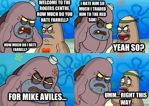 Welcome to the Rogers Centre, how much do you hate Farrell? HOW MUCH DO I HATE FARRELL? I HATE HIM SO MUCH I TRADED HIM TO THE RED SOX! For Mike Aviles... Umm... Right this way Yeah so?  Salty Spitoon How Tough Are Ya