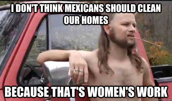 I Don't think Mexicans Should Clean Our Homes Because that's women's work  Almost Politically Correct Redneck