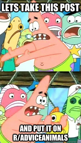 Lets take this post and put it on r/adviceanimals  Push it somewhere else Patrick