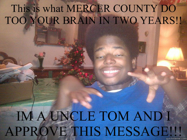 This is what MERCER COUNTY DO TOO YOUR BRAIN IN TWO YEARS!! IM A UNCLE TOM AND I APPROVE THIS MESSAGE!!!  