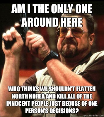 Am I the only one around here Who thinks we shouldn't flatten North Korea and kill all of the innocent people just beouse of one person's decisions?  