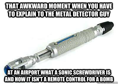 That awkward moment when you have to explain to the metal detector guy at an airport what a sonic screwdriver is and how it isn't a remote control for a bomb - That awkward moment when you have to explain to the metal detector guy at an airport what a sonic screwdriver is and how it isn't a remote control for a bomb  Sonic