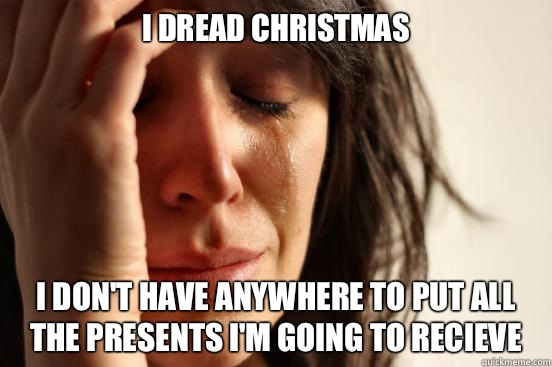I dread Christmas  I don't have anywhere to put all the presents I'm going to recieve   First World Problems