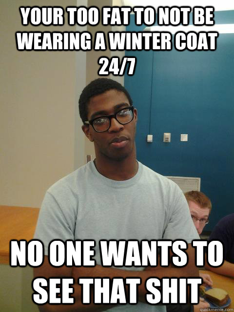Your too fat to not be wearing a winter coat 24/7 no one wants to see that shit  Judgemental Joe