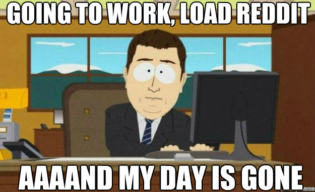 Going to work, load reddit AAAAND my day is gone  aaaand its gone