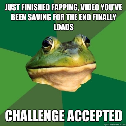 just finished fapping, video you've been saving for the end finally loads Challenge accepted   Foul Bachelor Frog