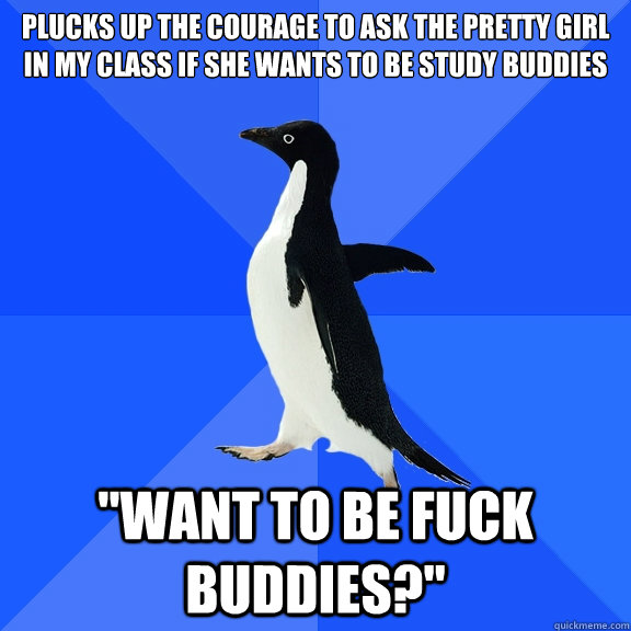 plucks up the courage to ask the pretty girl in my class if she wants to be study buddies 