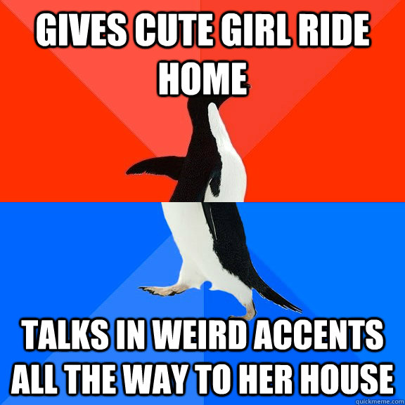 Gives cute girl ride home Talks in weird accents all the way to her house  Socially Awesome Awkward Penguin