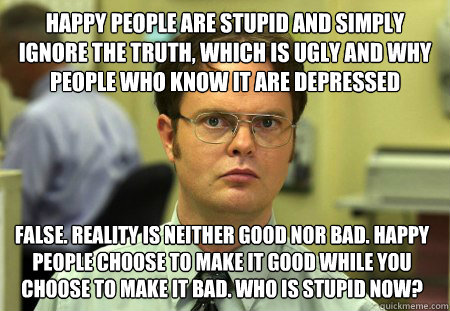 happy people are stupid and simply ignore the truth, which is ugly and why people who know it are depressed False. reality is neither good nor bad. happy people choose to make it good while you choose to make it bad. who is stupid now?  Dwight
