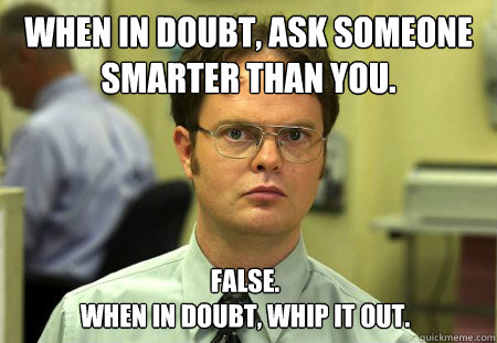 When in doubt, ask someone smarter than you.  False. 
When in doubt, whip it out. - When in doubt, ask someone smarter than you.  False. 
When in doubt, whip it out.  Dwight