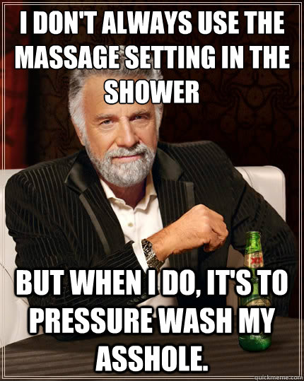 I don't always use the massage setting in the shower but when I do, it's to pressure wash my asshole.  The Most Interesting Man In The World