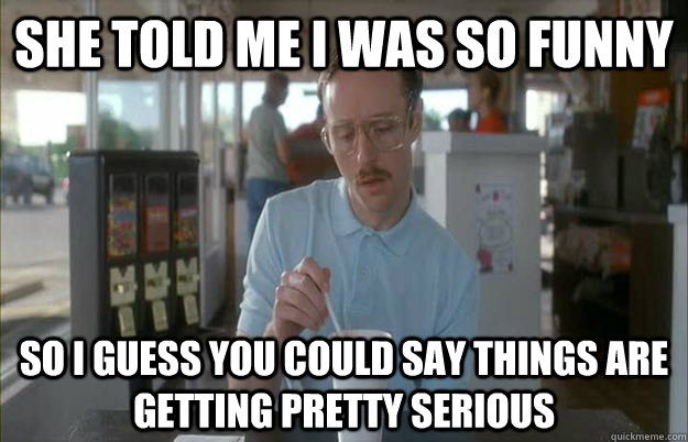 she told me i was so funny So i guess you could say things are getting pretty serious  Gettin Pretty Serious