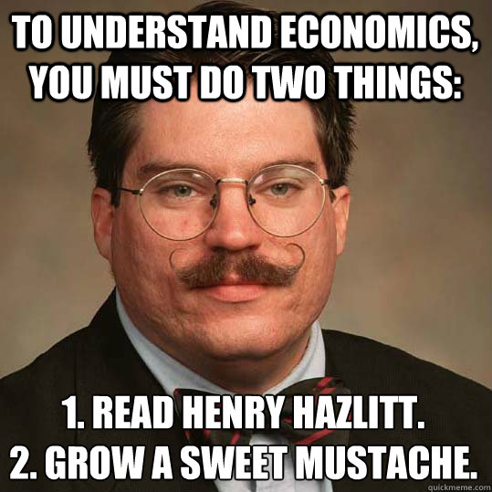 To understand economics, you must do two things: 1. read henry hazlitt.
2. Grow a sweet mustache.  Austrian Economists